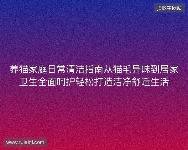 养猫家庭日常清洁指南从猫毛异味到居家卫生全面呵护轻松打造洁净舒适生活